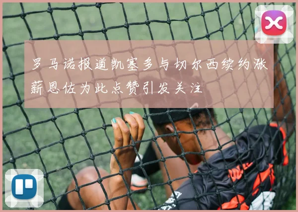 罗马诺报道凯塞多与切尔西续约涨薪恩佐为此点赞引发关注