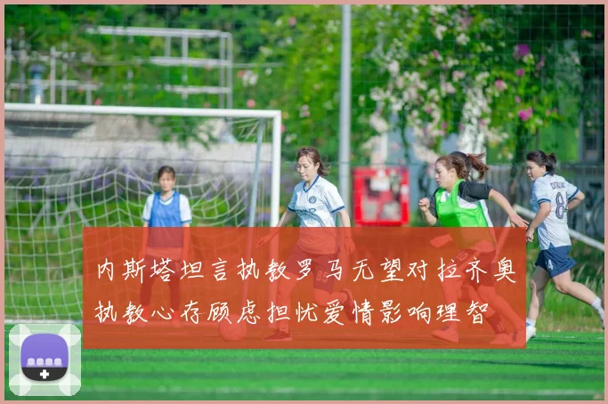 内斯塔坦言执教罗马无望对拉齐奥执教心存顾虑担忧爱情影响理智