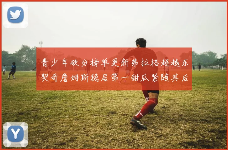 青少年砍分榜单更新弗拉格超越东契奇詹姆斯稳居第一甜瓜紧随其后