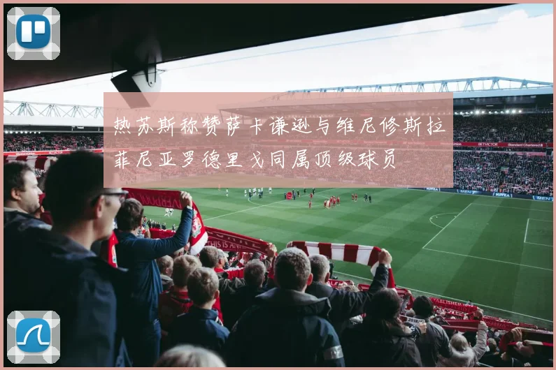 热苏斯称赞萨卡谦逊与维尼修斯拉菲尼亚罗德里戈同属顶级球员