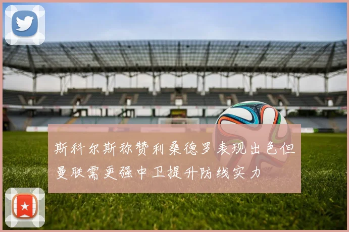 斯科尔斯称赞利桑德罗表现出色但曼联需更强中卫提升防线实力