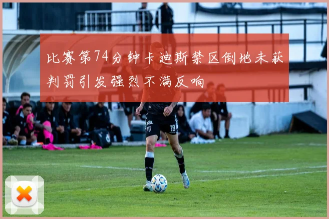 比赛第74分钟卡迪斯禁区倒地未获判罚引发强烈不满反响
