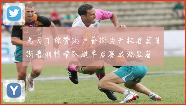 老马丁称赞比卢普斯为开拓者奠基斯普利特带队进季后赛成就显著