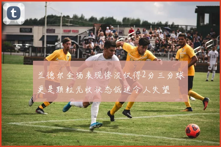 兰德尔全场表现惨淡仅得2分三分球更是颗粒无收状态低迷令人失望