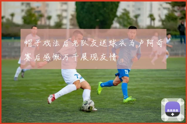 帽子戏法后老队友送球衣马卢阿奇赛后感慨万千展现友情