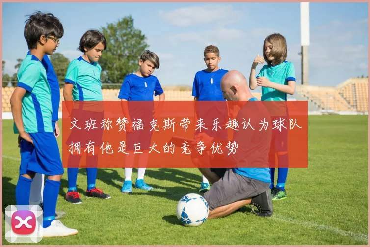 文班称赞福克斯带来乐趣认为球队拥有他是巨大的竞争优势
