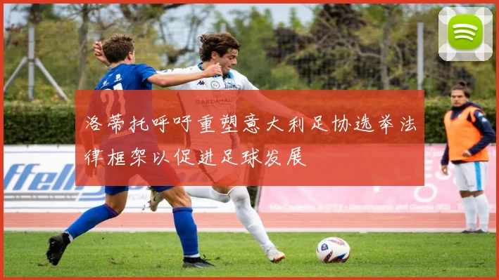 洛蒂托呼吁重塑意大利足协选举法律框架以促进足球发展