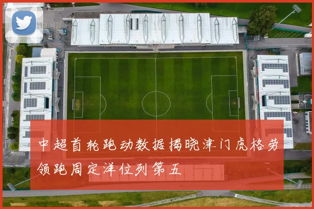 中超首轮跑动数据揭晓津门虎格劳领跑周定洋位列第五