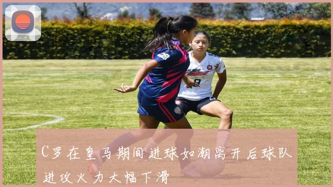C罗在皇马期间进球如潮离开后球队进攻火力大幅下滑