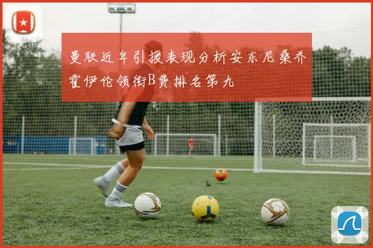 曼联近年引援表现分析安东尼桑乔霍伊伦领衔B费排名第九